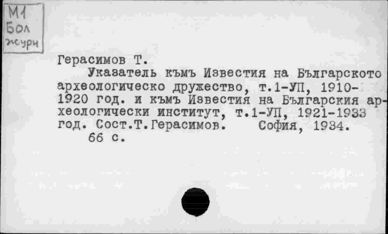 ﻿(МГ
;БОЛ іТЧ^рч
Герасимов Т.
Указатель къмъ Известия на Българското археологическо дружество, т.І-УП, 1910-1920 год. и къмъ Известия на Българския ар хеологически институт, т.1—УЛ, 1921-1933 год. Сост.Т.Герасимов. София, 1934.
66 с.